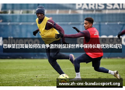 巴黎圣日耳曼如何在竞争激烈的足球世界中保持长期优势和成功