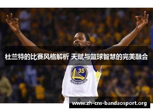 杜兰特的比赛风格解析 天赋与篮球智慧的完美融合