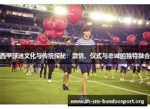 西甲球迷文化与传统探秘：激情、仪式与忠诚的独特融合
