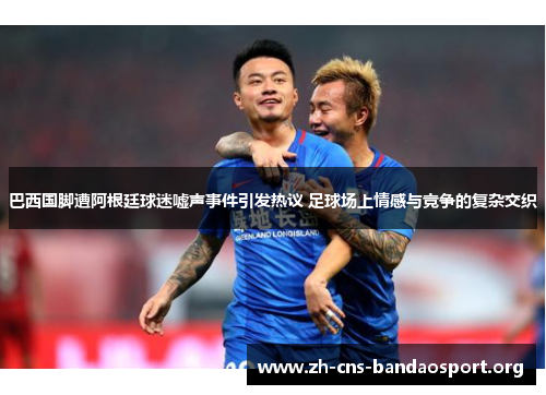 巴西国脚遭阿根廷球迷嘘声事件引发热议 足球场上情感与竞争的复杂交织