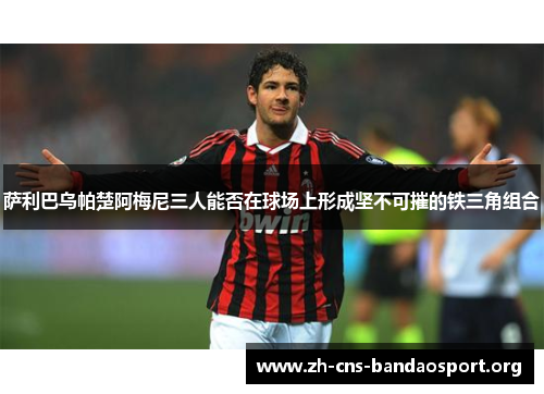 萨利巴乌帕楚阿梅尼三人能否在球场上形成坚不可摧的铁三角组合