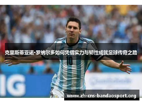 克里斯蒂亚诺·罗纳尔多如何凭借实力与韧性成就足球传奇之路