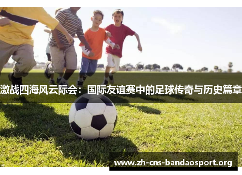 激战四海风云际会：国际友谊赛中的足球传奇与历史篇章