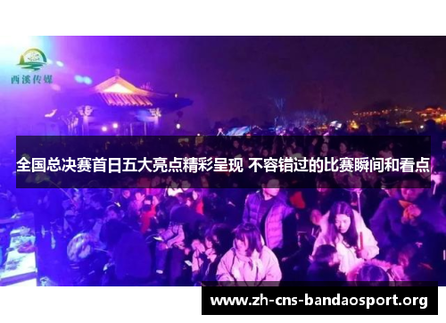 全国总决赛首日五大亮点精彩呈现 不容错过的比赛瞬间和看点