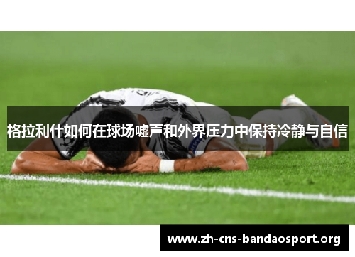 格拉利什如何在球场嘘声和外界压力中保持冷静与自信