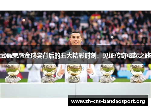 武磊荣膺金球奖背后的五大精彩时刻，见证传奇崛起之路