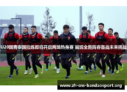U20国青泰国拉练即将开启两场热身赛 展现全新阵容备战未来挑战