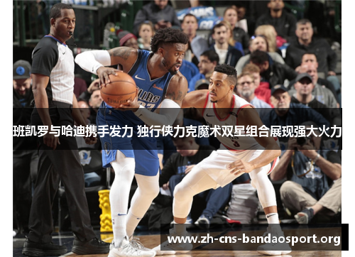 班凯罗与哈迪携手发力 独行侠力克魔术双星组合展现强大火力