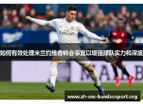 如何有效处理米兰约维奇转会事宜以增强球队实力和深度