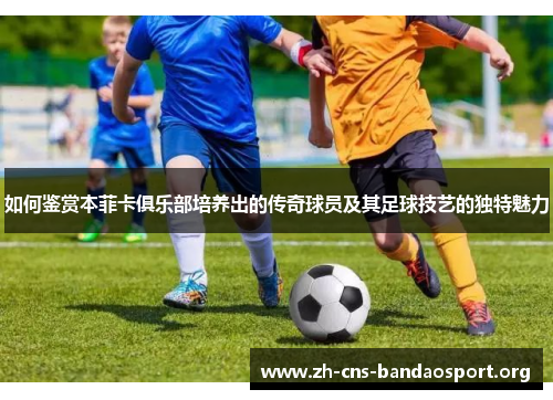 如何鉴赏本菲卡俱乐部培养出的传奇球员及其足球技艺的独特魅力 如何鉴赏本菲卡俱乐部培养出的传奇球员及其足球技艺的独特魅力