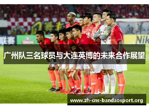 广州队三名球员与大连英博的未来合作展望 广州队三名球员与大连英博的未来合作展望