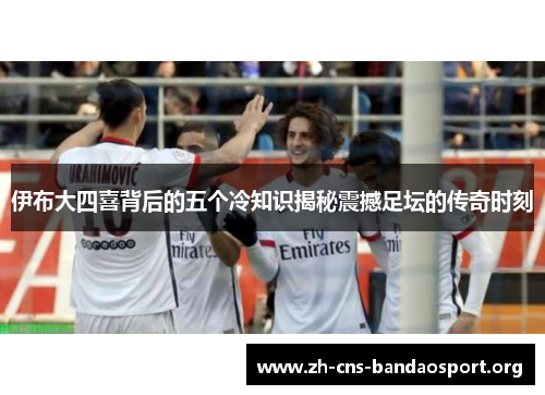 伊布大四喜背后的五个冷知识揭秘震撼足坛的传奇时刻