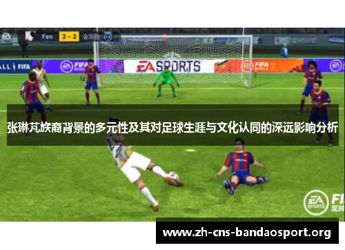 张琳芃族裔背景的多元性及其对足球生涯与文化认同的深远影响分析
