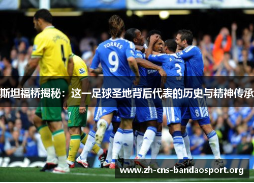 斯坦福桥揭秘：这一足球圣地背后代表的历史与精神传承