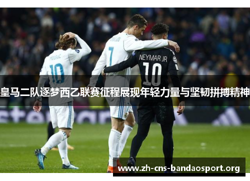 皇马二队逐梦西乙联赛征程展现年轻力量与坚韧拼搏精神