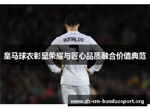 皇马球衣彰显荣耀与匠心品质融合价值典范