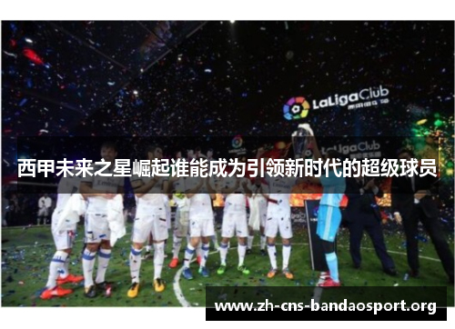西甲未来之星崛起谁能成为引领新时代的超级球员 西甲未来之星崛起谁能成为引领新时代的超级球员