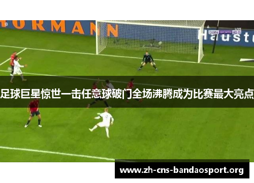 足球巨星惊世一击任意球破门全场沸腾成为比赛最大亮点 足球巨星惊世一击任意球破门全场沸腾成为比赛最大亮点