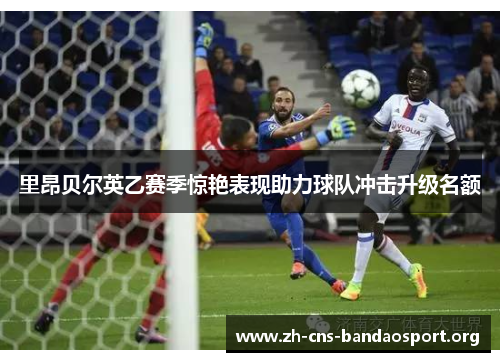 里昂贝尔英乙赛季惊艳表现助力球队冲击升级名额 里昂贝尔英乙赛季惊艳表现助力球队冲击升级名额