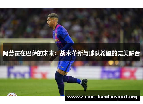 阿劳霍在巴萨的未来：战术革新与球队希望的完美融合