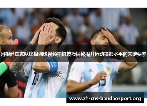 阿根廷国家队终极训练视频拍摄技巧揭秘提升运动摄影水平的关键要素