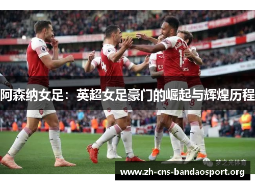 阿森纳女足：英超女足豪门的崛起与辉煌历程