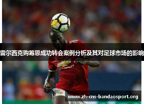 雷尔西克购筹恩成功转会案例分析及其对足球市场的影响 雷尔西克购筹恩成功转会案例分析及其对足球市场的影响