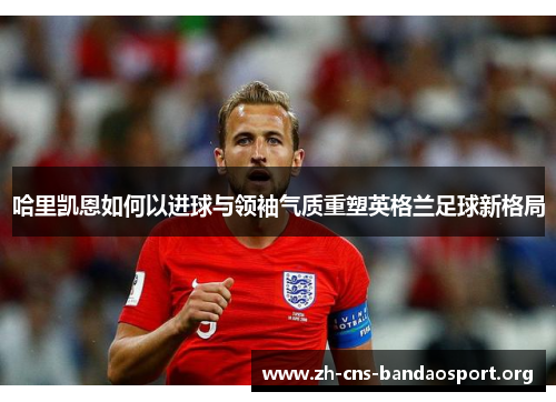 哈里凯恩如何以进球与领袖气质重塑英格兰足球新格局 哈里凯恩如何以进球与领袖气质重塑英格兰足球新格局