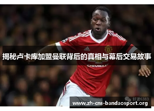 揭秘卢卡库加盟曼联背后的真相与幕后交易故事 揭秘卢卡库加盟曼联背后的真相与幕后交易故事