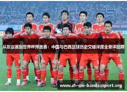 从友谊赛到世界杯预选赛:中国与巴西足球历史交锋深度全景详回顾 从友谊赛到世界杯预选赛:中国与巴西足球历史交锋深度全景详回顾