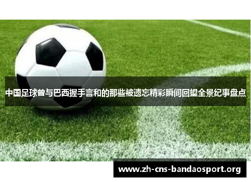 中国足球曾与巴西握手言和的那些被遗忘精彩瞬间回望全景纪事盘点