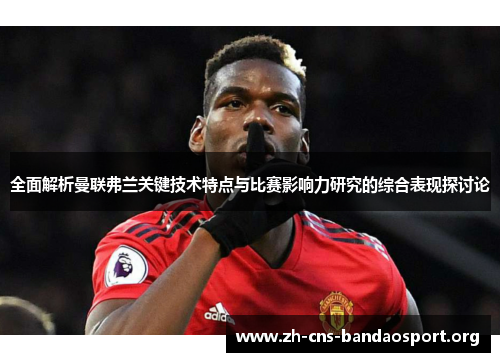 全面解析曼联弗兰关键技术特点与比赛影响力研究的综合表现探讨论