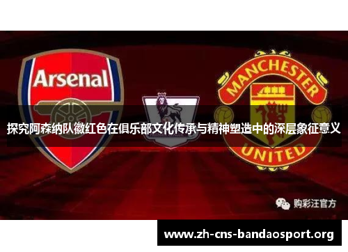 探究阿森纳队徽红色在俱乐部文化传承与精神塑造中的深层象征意义 探究阿森纳队徽红色在俱乐部文化传承与精神塑造中的深层象征意义