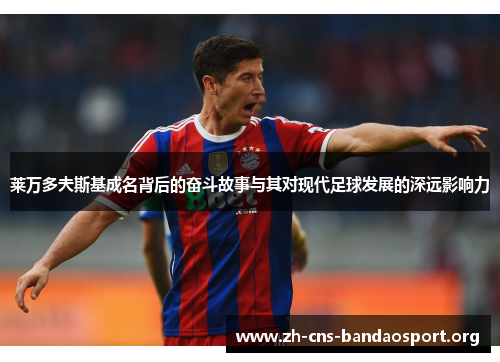 莱万多夫斯基成名背后的奋斗故事与其对现代足球发展的深远影响力