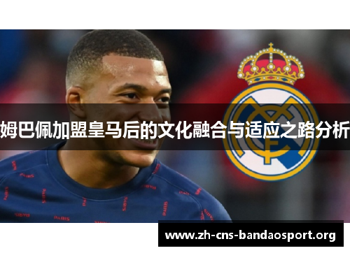 姆巴佩加盟皇马后的文化融合与适应之路分析 姆巴佩加盟皇马后的文化融合与适应之路分析