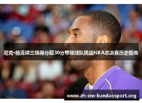 尼克·杨连续三场得分超30分带领球队挑战NBA总决赛历史新高