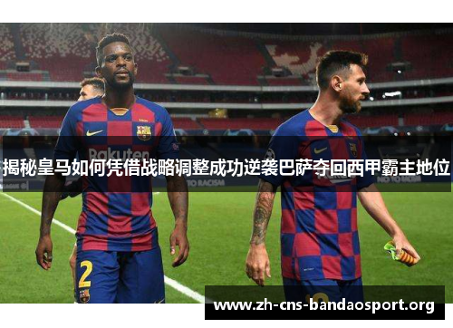 揭秘皇马如何凭借战略调整成功逆袭巴萨夺回西甲霸主地位