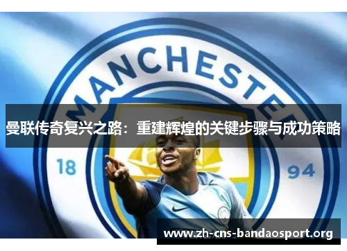曼联传奇复兴之路：重建辉煌的关键步骤与成功策略