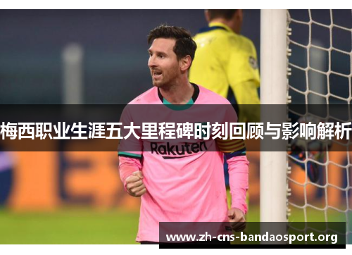 梅西职业生涯五大里程碑时刻回顾与影响解析